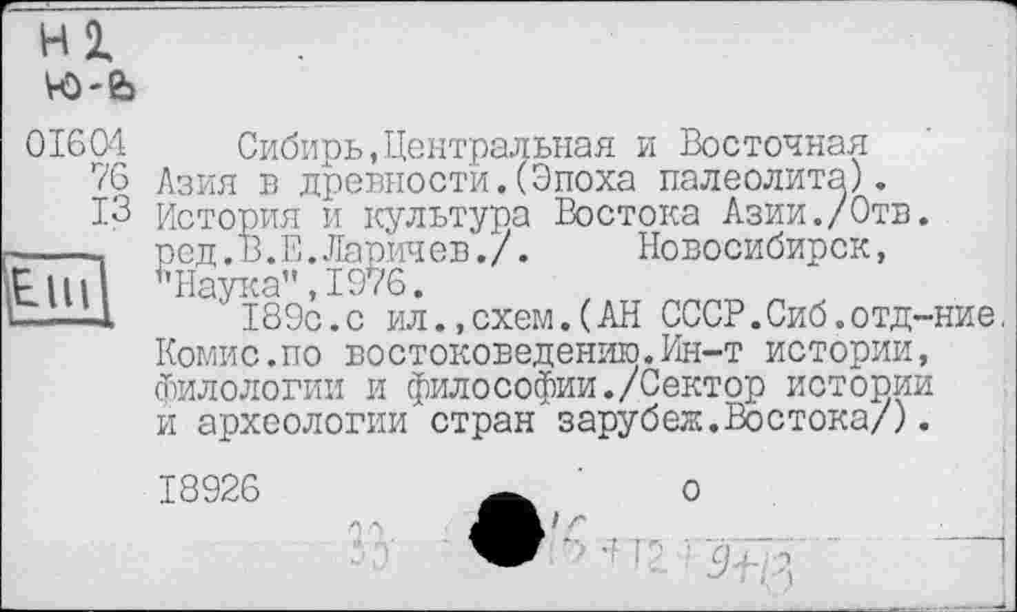 ﻿01604
76
ІЗ
Сибирь,Центральная и Восточная Азия в древности.(Эпоха палеолита). История и культура Востока Азии./Отв. род.В.Е.Ларичев./. Новосибирск, "Наука",1976.
189с.с ил.,схем.(АН СССР.Сиб.отд-ние.
Комис.по востоковедению.Ин-т истории, филологии и филоСофии./Сектор истории и археологии стран зарубеж.Востока/).
18926	w ' о
*■ Ч ’ ■' р .